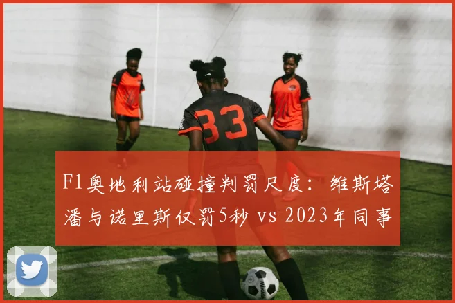 F1奥地利站碰撞判罚尺度：维斯塔潘与诺里斯仅罚5秒 vs 2023年同事故罚10秒