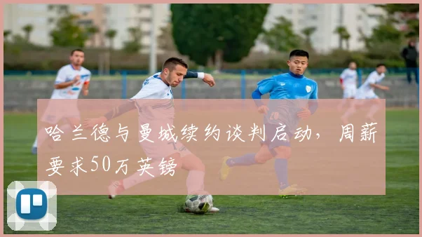 哈兰德与曼城续约谈判启动，周薪要求50万英镑