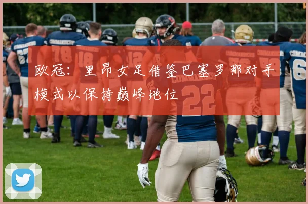欧冠:里昂女足借鉴巴塞罗那对手模式以保持巅峰地位