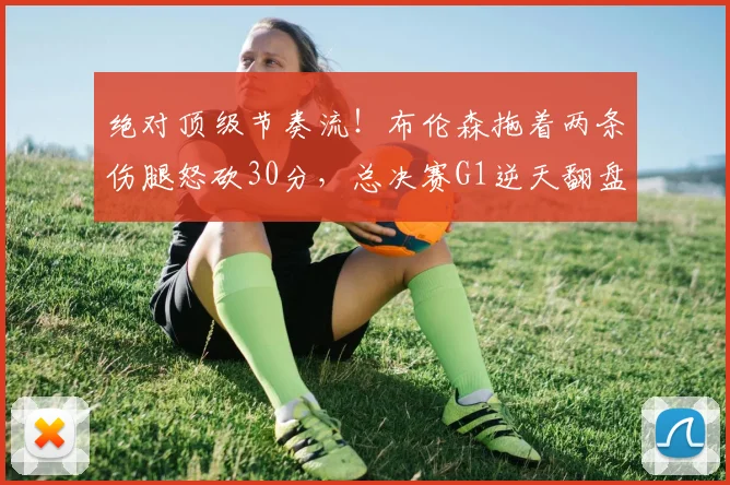 绝对顶级节奏流！布伦森拖着两条伤腿怒砍30分，总决赛G1逆天翻盘