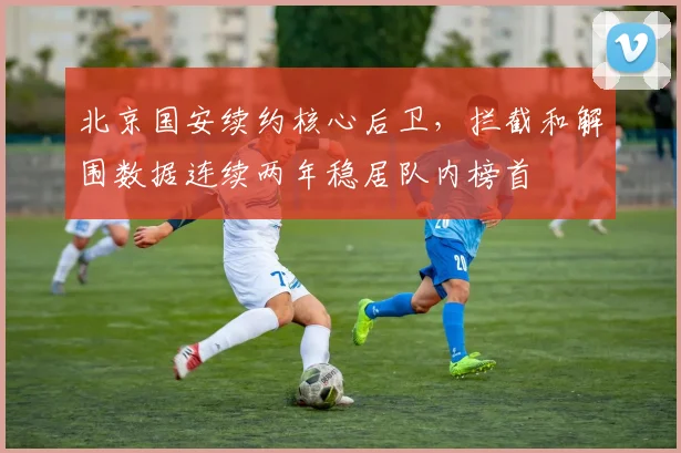 北京国安续约核心后卫，拦截和解围数据连续两年稳居队内榜首
