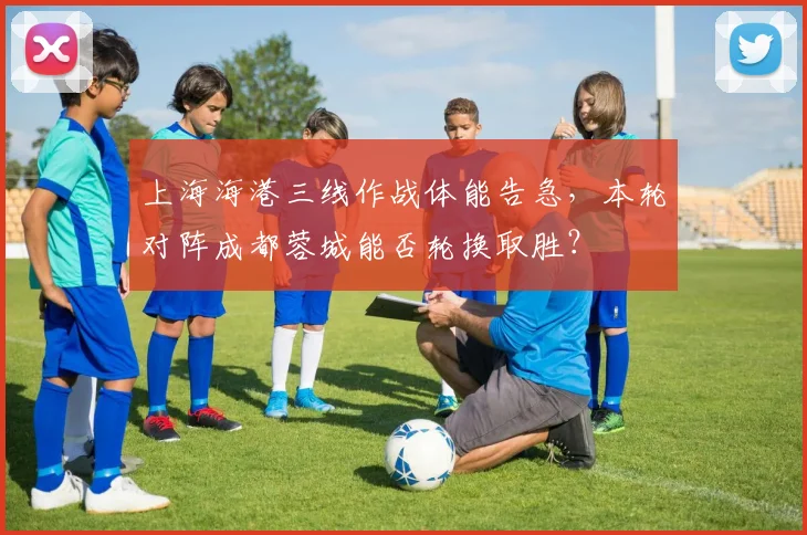 上海海港三线作战体能告急，本轮对阵成都蓉城能否轮换取胜？
