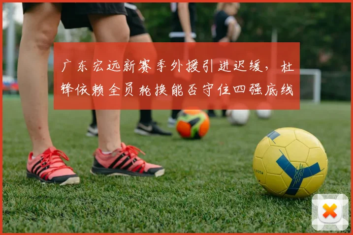 广东宏远新赛季外援引进迟缓，杜锋依赖全员轮换能否守住四强底线？