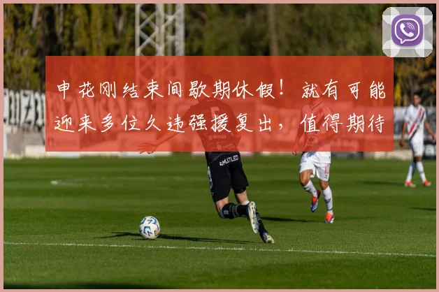 申花刚结束间歇期休假！就有可能迎来多位久违强援复出，值得期待