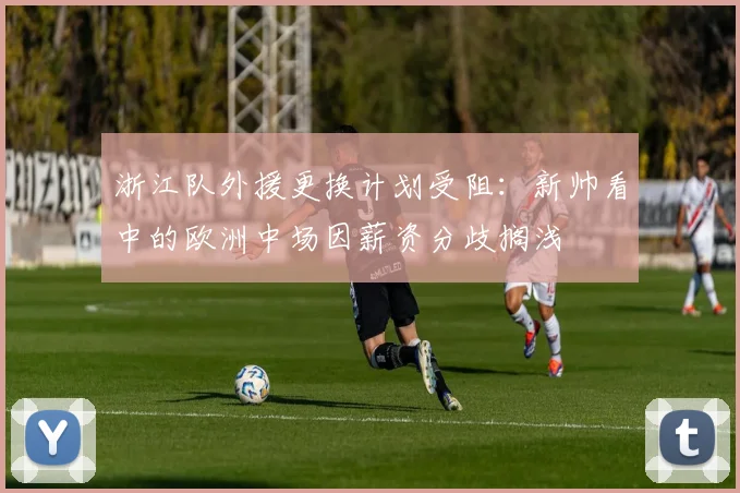 浙江队外援更换计划受阻:新帅看中的欧洲中场因薪资分歧搁浅