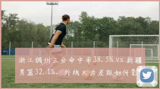 浙江稠州三分命中率38.5% vs 新疆男篮32.1%，外线火力差距如何影响胜负