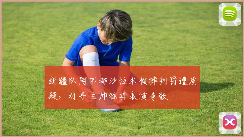 新疆队阿不都沙拉木假摔判罚遭质疑，对手主帅称其表演夸张