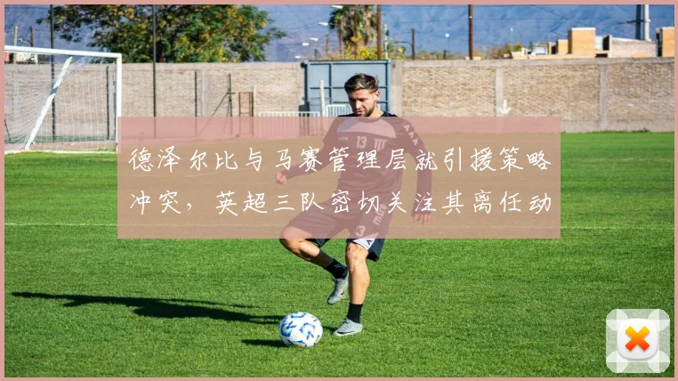 德泽尔比与马赛管理层就引援策略冲突，英超三队密切关注其离任动向